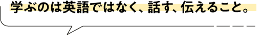学ぶのは英語ではなく、話す、伝えること。